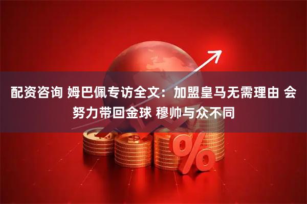 配资咨询 姆巴佩专访全文：加盟皇马无需理由 会努力带回金球 穆帅与众不同