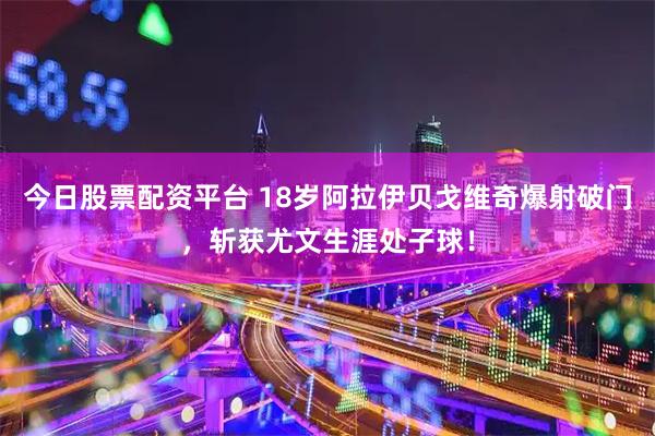 今日股票配资平台 18岁阿拉伊贝戈维奇爆射破门，斩获尤文生涯处子球！