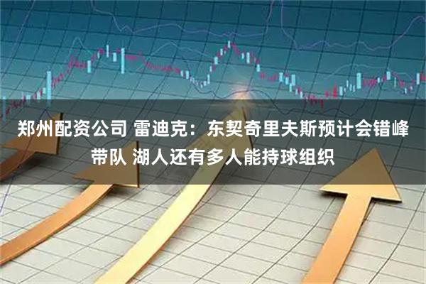 郑州配资公司 雷迪克:东契奇里夫斯预计会错峰带队 湖人还有多人能持球组织