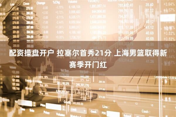 配资操盘开户 拉塞尔首秀21分 上海男篮取得新赛季开门红