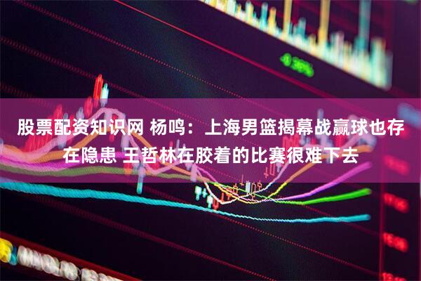 股票配资知识网 杨鸣：上海男篮揭幕战赢球也存在隐患 王哲林在胶着的比赛很难下去